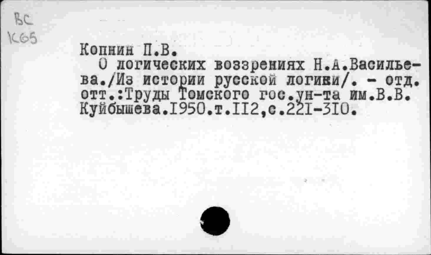 ﻿Копнин П.В.
О логических воззрениях Н.А.Василье ва./Из истории русской логини/. - отд отт.:Труды томского гос.ун-та им.В.В. Куйбышева.1950.т.112,с.221-310.